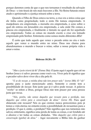 porque daremos conta de que o que nos tornamos é resultado da salvação
de Deus – e isto tirará de nós mais louvores a Ele. No Reino Satanás estará
atado e aprisionado e a justiça reinará sobre a terra.
      Quando o Filho de Deus estava na terra, a cruz era a única coisa que
ele tinha como propriedade; todo o resto Ele tomou emprestado. A
manjedoura era emprestada, a moradia era emprestada, o asno sobre o
qual ele entrou em Jerusalém era emprestado, a sala onde Ele comeu a
páscoa era emprestada, e finalmente o túmulo no qual ele foi sepultado
era emprestado. Todas as coisas no mundo exceto a cruz era tomado
emprestado pelo Senhor. Entretanto como somos muito diferentes dEle!
     É certo que todo aquele que vence o pecado entra no céu e todo
aquele que vence o mundo entra no reino. Deus nos chama para
abandonarmos o mundo e buscar o reino, odiar a nossa própria vida e
amar o reino.



                             Hebreus 10:38 e 39



      "Mas o justo viverá da fé" (Verso 38a). O justo aqui é aquele que crê no
Senhor Jesus e é salvo: pessoas como você e eu. Viver pela fé significa que
o pecador salvo deve viver dia a dia pela fé.
      "E se ele recuar, a minha alma não tem prazer nele." (verso 38b). O "ele"
aponta para o justo mencionado antes. Somente o crente tem a
possibilidade de recuar. Este justo que já é salvo pode recuar. A palavra
"minha" se refere a Deus, porque Deus não tem prazer por uma pessoa
justa que recua.
      "Nós, porém, não somos daqueles que recuam para a perdição, mas
daqueles que crêem para a conservação da alma." (verso 39). Para qual
dimensão este recuará? Nós os que cremos nunca pereceremos pois já
temos a vida eterna; no entanto existe a possibilidade de recuarmos para a
perdição. O que é, então, a perdição? Não significa que nos tornemos não
salvos; entretanto, significa uma perda de todas as coisas, o ser fendido até
o alicerce e ter todas as coisas abaladas. "Mas daqueles que crêem para a
conservação (ganho) da alma." - Aqui novamente a Bíblia fala da ganhar
 