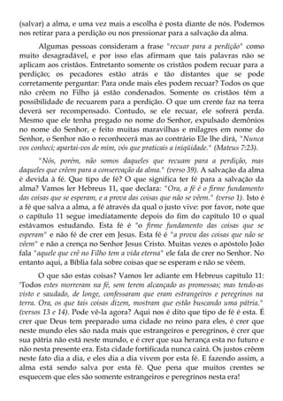(salvar) a alma, e uma vez mais a escolha é posta diante de nós. Podemos
nos retirar para a perdição ou nos pressionar para a salvação da alma.
      Algumas pessoas consideram a frase "recuar para a perdição" como
muito desagradável, e por isso elas afirmam que tais palavras não se
aplicam aos cristãos. Entretanto somente os cristãos podem recuar para a
perdição; os pecadores estão atrás e tão distantes que se pode
corretamente perguntar: Para onde mais eles podem recuar? Todos os que
não crêem no Filho já estão condenados. Somente os cristãos têm a
possibilidade de recuarem para a perdição. O que um crente faz na terra
deverá ser recompensado. Contudo, se ele recuar, ele sofrerá perda.
Mesmo que ele tenha pregado no nome do Senhor, expulsado demônios
no nome do Senhor, e feito muitas maravilhas e milagres em nome do
Senhor, o Senhor não o reconhecerá mas ao contrário Ele lhe dirá, "Nunca
vos conheci; apartai-vos de mim, vós que praticais a iniqüidade." (Mateus 7:23).
      "Nós, porém, não somos daqueles que recuam para a perdição, mas
daqueles que crêem para a conservação da alma." (verso 39). A salvação da alma
é devida à fé. Que tipo de fé? O que significa ter fé para a salvação da
alma? Vamos ler Hebreus 11, que declara: "Ora, a fé é o firme fundamento
das coisas que se esperam, e a prova das coisas que não se vêem." (verso 1). Isto é
a fé que salva a alma, a fé através da qual o justo vive: por favor, note que
o capítulo 11 segue imediatamente depois do fim do capítulo 10 o qual
estávamos estudando. Esta fé é "o firme fundamento das coisas que se
esperam" e não fé de crer em Jesus. Esta fé é "a prova das coisas que não se
vêem" e não a crença no Senhor Jesus Cristo. Muitas vezes o apóstolo João
fala "aquele que crê no Filho tem a vida eterna" ele fala de crer no Senhor. No
entanto aqui, a Bíblia fala sobre coisas que se esperam e não se vêem.
       O que são estas coisas? Vamos ler adiante em Hebreus capítulo 11:
'Todos estes morreram na fé, sem terem alcançado as promessas; mas tendo-as
visto e saudado, de longe, confessaram que eram estrangeiros e peregrinos na
terra. Ora, os que tais coisas dizem, mostram que estão buscando uma pátria."
(versos 13 e 14). Pode vê-la agora? Aqui nos é dito que tipo de fé é esta. É
crer que Deus tem preparado uma cidade no reino para eles, é crer que
neste mundo eles são nada mais que estrangeiros e peregrinos, é crer que
sua pátria não está neste mundo, e é crer que sua herança esta no futuro e
não nesta presente era. Esta cidade fortificada nunca cairá. Os justos crêem
neste fato dia a dia, e eles dia a dia vivem por esta fé. E fazendo assim, a
alma está sendo salva por esta fé. Que pena que muitos crentes se
esquecem que eles são somente estrangeiros e peregrinos nesta era!
 