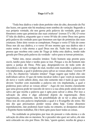 Tiago 1:17 a 21



      "Toda boa dádiva e todo dom perfeito vêm do alto, descendo do Pai
das luzes, em quem não há mudança nem sombra de variação. Segundo a
sua própria vontade, ele nos gerou pela palavra da verdade, para que
fôssemos como que primícias das suas criaturas" (versos 17 e 18). O verso
17 fala da dádiva, enquanto que o verso 18 fala de como Deus nos gerou
pela palavra da verdade para que fossemos um tipo de primícias das suas
criaturas. Estes dois versos se completam. Porque o verso 17 fala de como
Deus nos dá sua dádiva, e o verso 18 nos mostra que sua dádiva não é
outra senão a vida eterna a qual Deus nos dá. Tudo isto indica que a
pessoa que recebeu esta carta de Tiago já tinha esta dádiva, tendo sido
gerada por Deus pela palavra da verdade - salvo para se tornar primícias.
      "Sabei isto, meus amados irmãos: Todo homem seja pronto para
ouvir, tardio para falar e tardio para se irar. Porque a ira do homem não
opera a justiça de Deus. Pelo que, despojando-vos de toda sorte de
imundícia e de todo vestígio do mal, recebei com mansidão a palavra em
vós implantada, a qual é poderosa para salvar as vossas almas." (versos 19
a 21). Ao chamá-los "amados irmãos" Tiago sugere que todos eles são
indivíduos salvos. O que ele tenta inculcar neles é que: vocês já nasceram
de novo e vocês sabem disto, mas isto somente não é tudo já que vocês
devem "receber com mansidão a palavra em vós implantada, a qual e
poderosa para salvar as vossas almas" - Aqui ele nos mostra claramente
que uma pessoa pode ter nascido de novo e a sua alma pode ainda não ser
salva até que receba a palavra que é apta para salvar a alma. Por isso a
salvação da alma é algo adicional depois da regeneração. (Sem
regeneração, certamente, não há possibilidade de se ter a alma salva.)
Deus nos dá esta palavra implantada a qual é o Evangelho do reino. Ele
nos diz que precisamos perder nossa alma hoje. Como dissemos
repetidamente, não podemos fazer nada; no entanto, se desejamos deixar
o Espírito Santo trabalhar, Ele é bem apto para fazer todas as coisas.
      Na realidade os princípios por traz do possuir a vida eterna e o da
salvação da alma são os mesmos. Se o pecador não quer ser salvo, ele não
será colocado no céu por Deus. De fato, "quem quiser, receba de graça a
 
