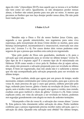 água da vida." (Apocalipse 22:17); mas aquele que se recusa a ir ao Senhor
não tem como ser salvo. Igualmente, se não desejamos perder nossas
almas, o Senhor não estará pronto para nos pôr no reino. A menos que
pecamos ao Senhor que nos faça desejar perder nossa alma, Ele não pode
fazer nada por nós.



                              1 Pedro 1:3 a 9



     "Bendito seja o Deus e Pai de nosso Senhor Jesus Cristo, que,
segundo a sua grande misericórdia, nos regenerou para uma viva
esperança, pela ressurreição de Jesus Cristo dentre os mortos, para uma
herança incorruptível, incontaminável e imarcescível, reservada nos céus
para vós," (versos 3 e 4). Por causa destes dois versos podemos estar
seguros de que a pessoa que recebeu esta carta já era regenerada.
      "Que pelo poder de Deus sois guardados, mediante a fé, para a
salvação que está preparada para se revelar no último tempo;" (verso 5).
Que tipo de fé é exposto aqui? É o mesmo tipo de fé mencionada em
Hebreus 10:38 como sendo o viver pela fé. Embora eles já sejam salvos,
eles ainda não possuem a salvação preparada para ser revelada no último
tempo. É bom ser regenerado, mas isto ainda não é o suficiente a menos
que ela seja acompanhada pela salvação preparada para ser revelada no
último tempo.
      "Na qual exultais, ainda que agora por um pouco de tempo, sendo
necessário, estejais contristados por várias provações, para que a prova da
vossa fé, mais preciosa do que o ouro que perece, embora provado pelo
fogo, redunde para louvor, glória e honra na revelação de Jesus Cristo; a
quem, sem o terdes visto, amais; no qual, sem agora o verdes, mas crendo,
exultais com gozo inefável e cheio de glória," (versos 6 a 8). Estes versos
explicam como, em vista da salvação a ser revelada no futuro, podemos
nos regozijar grandemente com alegria no meio de ardentes tentações.
      "Alcançando o fim da vossa fé, a salvação das vossas almas." (verso
9). Esta palavra fala claramente sobre salvação da alma. Pedro também
confirma que a pessoa regenerada precisa receber outra salvação, que é a
salvação da alma. Quando esta salvação será obtida? No último tempo,
 