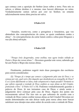 que começa com a aparição do Senhor Jesus sobre a terra. Para nós os
salvos, o último destino é o mesmo, mas haverá diferenças no reino.
Verdadeiramente somos salvos por crer no Senhor; no entanto
adicionalmente nossa alma precisa ser salva.



                                  I Pedro 2:11



      "Amados, exorto-vos, como a peregrinos e forasteiros, que vos
abstenhais das concupiscências da carne, as quais combatem contra a
alma;" - As concupiscências da carne lutam contra a alma para bloquear a
sua (da alma) salvação.



                                 1 Pedro 2:25



      "Porque éreis desgarrados, como ovelhas; mas agora tendes voltado ao
Pastor e Bispo das vossas almas." - Devemos guardar este verso, sabendo que
há um Pastor e Bispo das nossas almas.


      Finalmente, podemos sugerir mais duas passagens das escrituras
para serem consideradas:
       (1) "Porque já e tempo que comece o julgamento pela casa de Deus; e se
começa por nós, qual será o fim daqueles que desobedecem ao evangelho de Deus?
E se o justo dificilmente se salva, onde comparecerá o ímpio pecador? Portanto os
que sofrem segundo a vontade de Deus confiem as suas almas ao fiel Criador,
praticando o bem." (I Pedro 4:17 a 19). Podemos verdadeiramente guardar a
palavra de Deus. Já nos tornamos casa de Deus; e ainda assim o
julgamento deve começar pela casa de Deus. Alguns dos justos são
escassamente salvos! Por isso nós os que sofremos de acordo com a
vontade de Deus vamos confiar nossas almas ao fiel Criador! Devemos ser
muito determinados em não deixar nada para nossa alma nem buscar
satisfazer seus desejos mas antes sofrer de acordo com a vontade de Deus.
 