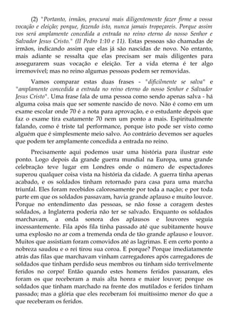 (2) "Portanto, irmãos, procurai mais diligentemente fazer firme a vossa
vocação e eleição; porque, fazendo isto, nunca jamais tropeçareis. Porque assim
vos será amplamente concedida a entrada no reino eterno do nosso Senhor e
Salvador Jesus Cristo." (II Pedro 1:10 e 11). Estas pessoas são chamadas de
irmãos, indicando assim que elas já são nascidas de novo. No entanto,
mais adiante se ressalta que elas precisam ser mais diligentes para
assegurarem suas vocação e eleição. Ter a vida eterna é ter algo
irremovível; mas no reino algumas pessoas podem ser removidas.
      Vamos comparar estas duas frases - "dificilmente se salva" e
"amplamente concedida a entrada no reino eterno do nosso Senhor e Salvador
Jesus Cristo". Uma frase fala de uma pessoa como sendo apenas salva - há
alguma coisa mais que ser somente nascido de novo. Não é como em um
exame escolar onde 70 é a nota para aprovação, e o estudante depois que
faz o exame tira exatamente 70 nem um ponto a mais. Espiritualmente
falando, como é triste tal performance, porque isto pode ser visto como
alguém que é simplesmente meio salvo. Ao contrário devemos ser aqueles
que podem ter amplamente concedida a entrada no reino.
      Precisamente aqui podemos usar uma história para ilustrar este
ponto. Logo depois da grande guerra mundial na Europa, uma grande
celebração teve lugar em Londres onde o número de espectadores
superou qualquer coisa vista na história da cidade. A guerra tinha apenas
acabado, e os soldados tinham retornado para casa para uma marcha
triunfal. Eles foram recebidos calorosamente por toda a nação; e por toda
parte em que os soldados passavam, havia grande aplauso e muito louvor.
Porque no entendimento das pessoas, se não fosse a coragem destes
soldados, a Inglaterra poderia não ter se salvado. Enquanto os soldados
marchavam, a onda sonora dos aplausos e louvores seguia
incessantemente. Fila após fila tinha passado até que subitamente houve
uma explosão no ar com a tremenda onda de tão grande aplauso e louvor.
Muitos que assistiam foram comovidos até as lagrimas. E em certo ponto a
nobreza saudou e o rei tirou sua coroa. E porque? Porque imediatamente
atrás das filas que marchavam vinham carregadores após carregadores de
soldados que tinham perdido seus membros ou tinham sido terrivelmente
feridos no corpo! Então quando estes homens feridos passaram, eles
foram os que receberam a mais alta honra e maior louvor; porque os
soldados que tinham marchado na frente dos mutilados e feridos tinham
passado; mas a glória que eles receberam foi muitíssimo menor do que a
que receberam os feridos.
 