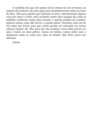A multidão dos que são apenas salvos entrará no céu no futuro, no
entanto eles poderão não estar aptos para abundantemente entrar no reino
de Deus. Mas para aqueles que sofreram na terra e abandonaram alguma
coisa por amor a Cristo, estes receberão muito mais naquele dia como os
soldados receberam muito mais durante a marcha triunfal em Londres:
aplauso sonoro, mais alto louvor, e grande glória. Possamos cada um de
nós sofrer por Cristo, para que coroas possam ser colocadas em nossas
cabeças naquele dia. Mas para que isto aconteça, nossa alma precisa ser
salva. Vamos ser mais pobres, vamos ser feridos, vamos sofrer mais e
abandonar todas as coisas por amor ao Senhor. Que Deus possa nos
abençoar.
     Amém.
 