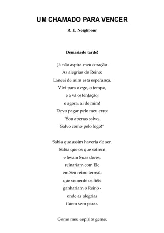 UM CHAMADO PARA VENCER
          R. E. Neighbour




         Demasiado tarde!

     Já não aspira meu coração
       As alegrias do Reino:
   Lancei de mim esta esperança.
     Vivi para o ego, o tempo,
         e a vã ostentação;
        e agora, ai de mim!
     Devo pagar pelo meu erro:
         "Sou apenas salvo,
       Salvo como pelo fogo!"


   Sabia que assim haveria de ser.
      Sabia que os que sofrem
        e levam Suas dores,
         reinariam com Ele
        em Seu reino terreal;
        que somente os fiéis
        ganhariam o Reino -
          onde as alegrias
          fluem sem parar.


     Como meu espírito geme,
 