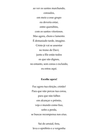 ao ver os santos marchando,
            coroados,
     em meio a esse grupo
        eu deveria estar,
        entre querubins,
    com os santos vitoriosos.
  Mas agora, choro e lamento.
  É demasiado tarde, imagino.
    Cristo já vai se assentar
       no trono de Davi;
     junto a Ele estão todos
       os que são dignos,
no entanto, sem coroa e excluído,
         eu estou aqui.



         Escolhe agora!

 Faz agora tua eleição, cristão!
 Para que não percas tua coroa,
      para que não falhes
     em alcançar o prêmio,
    veja o mundo como lixo,
         sofre a perda,
se buscas recompensa nos céus.


       Sai do arraial, fora,
  leva o opróbrio e a vergonha
 