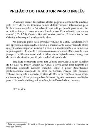 PREFÁCIO DO TRADUTOR PARA O INGLÊS

      O assunto diante dos leitores destas páginas é comumente omitido
pelo povo de Deus. Contudo somos definitivamente informados pelo
Senhor com esta palavra: "A salvação que está preparada para se revelar
no último tempo; ... alcançando o fim da vossa fé, a salvação das vossas
almas" (I Pe 1:5,9). Como o fim está muito próximo, é incumbência dos
Cristãos saber o que é a salvação da alma.
      Na primeira parte deste presente volume do autor, Watchman Nee
nos apresenta o significado, o meio, e a manifestação da salvação da alma:
o significado é negar-se, o meio é a cruz, e a manifestação é o Reino. Na
segunda parte 1 ele aborda o mesmo assunto ainda mais além, mas de uma
perspectiva diferente mostrando a esfera da salvação do crente, o segredo
de uma vida vitoriosa, e a fé pela qual tal vida é vivida.
      Este livro é proposto como um volume associado a outro trabalho
do Sr. Nee, "O Poder Latente da Alma", e serve como uma resposta ao
problema discutido naquele trabalho, sobre o poder desordenado
profundamente escondido na alma do homem. Porque este presente
volume nos revela o aspecto positivo de Deus em relação a nossa alma,
espera-se que o leitor possa ganhar das suas páginas uma maior avaliação
para a dimensão da tão graciosa salvação de Deus dada ao homem.


      O Tradutor.




1
 Esta segunda parte não está publicada junto com o presente trabalho e chama-se "A
Vida que Vence".
 