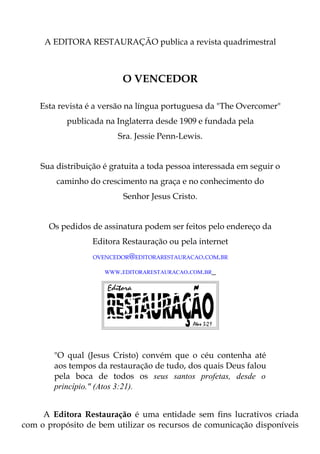 A EDITORA RESTAURAÇÃO publica a revista quadrimestral



                          O VENCEDOR

    Esta revista é a versão na língua portuguesa da "The Overcomer"
           publicada na Inglaterra desde 1909 e fundada pela
                         Sra. Jessie Penn-Lewis.


    Sua distribuição é gratuita a toda pessoa interessada em seguir o
        caminho do crescimento na graça e no conhecimento do
                          Senhor Jesus Cristo.


      Os pedidos de assinatura podem ser feitos pelo endereço da
                  Editora Restauração ou pela internet
                  OVENCEDOR@EDITORARESTAURACAO.COM.BR

                     WWW.EDITORARESTAURACAO.COM.BR




        "O qual (Jesus Cristo) convém que o céu contenha até
        aos tempos da restauração de tudo, dos quais Deus falou
        pela boca de todos os seus santos profetas, desde o
        princípio." (Atos 3:21).


     A Editora Restauração é uma entidade sem fins lucrativos criada
com o propósito de bem utilizar os recursos de comunicação disponíveis
 