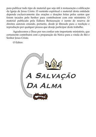 para publicar todo tipo de material que seja útil à restauração e edificação
da Igreja de Jesus Cristo. O sustento espiritual e material desta entidade
depende exclusivamente das orações e doações feitas pelos santos que
forem tocados pelo Senhor para contribuírem com este ministério. O
material publicado pela Editora Restauração é isento de reserva de
direitos autorais estando, portanto, desde já liberado para a reedição e
reprodução por qualquer pessoa que deseje participar deste trabalho.
     Agradecemos a Deus por nos confiar este importante ministério, que
certamente contribuirá com a preparação da Noiva para a vinda do Rei e
Senhor Jesus Cristo.
     O Editor.
 