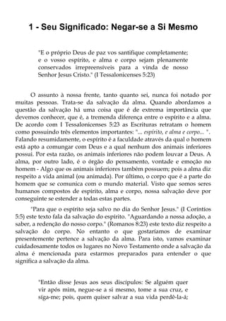 1 - Seu Significado: Negar-se a Si Mesmo

         "E o próprio Deus de paz vos santifique completamente;
         e o vosso espírito, e alma e corpo sejam plenamente
         conservados irrepreensíveis para a vinda de nosso
         Senhor Jesus Cristo." (I Tessalonicenses 5:23)


      O assunto à nossa frente, tanto quanto sei, nunca foi notado por
muitas pessoas. Trata-se da salvação da alma. Quando abordamos a
questão da salvação há uma coisa que é de extrema importância que
devemos conhecer, que é, a tremenda diferença entre o espírito e a alma.
De acordo com I Tessalonicenses 5:23 as Escrituras retratam o homem
como possuindo três elementos importantes: "... espírito, e alma e corpo... ".
Falando resumidamente, o espírito é a faculdade através da qual o homem
está apto a comungar com Deus e a qual nenhum dos animais inferiores
possui. Por esta razão, os animais inferiores não podem louvar a Deus. A
alma, por outro lado, é o órgão do pensamento, vontade e emoção no
homem - Algo que os animais inferiores também possuem; pois a alma diz
respeito a vida animal (ou animada). Por último, o corpo que é a parte do
homem que se comunica com o mundo material. Visto que somos seres
humanos compostos de espírito, alma e corpo, nossa salvação deve por
conseguinte se estender a todas estas partes.
       "Para que o espírito seja salvo no dia do Senhor Jesus." (I Coríntíos
5:5) este texto fala da salvação do espírito. "Aguardando a nossa adoção, a
saber, a redenção do nosso corpo." (Romanos 8:23) este texto diz respeito a
salvação do corpo. No entanto o que gostaríamos de examinar
presentemente pertence a salvação da alma. Para isto, vamos examinar
cuidadosamente todos os lugares no Novo Testamento onde a salvação da
alma é mencionada para estarmos preparados para entender o que
significa a salvação da alma.


         "Então disse Jesus aos seus discípulos: Se alguém quer
         vir após mim, negue-se a si mesmo, tome a sua cruz, e
         síga-me; pois, quem quiser salvar a sua vida perdê-la-á;
 