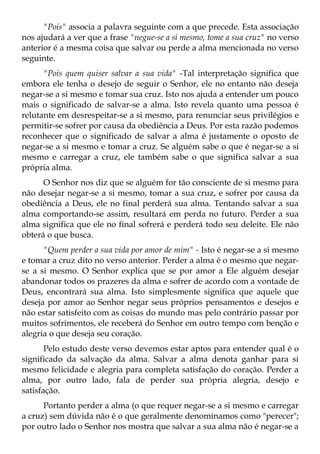 "Pois" associa a palavra seguinte com a que precede. Esta associação
nos ajudará a ver que a frase "negue-se a si mesmo, tome a sua cruz" no verso
anterior é a mesma coisa que salvar ou perde a alma mencionada no verso
seguinte.
      "Pois quem quiser salvar a sua vida" -Tal interpretação significa que
embora ele tenha o desejo de seguir o Senhor, ele no entanto não deseja
negar-se a si mesmo e tomar sua cruz. Isto nos ajuda a entender um pouco
mais o significado de salvar-se a alma. Isto revela quanto uma pessoa é
relutante em desrespeitar-se a si mesmo, para renunciar seus privilégios e
permitir-se sofrer por causa da obediência a Deus. Por esta razão podemos
reconhecer que o significado de salvar a alma é justamente o oposto de
negar-se a si mesmo e tomar a cruz. Se alguém sabe o que é negar-se a si
mesmo e carregar a cruz, ele também sabe o que significa salvar a sua
própria alma.
      O Senhor nos diz que se alguém for tão consciente de si mesmo para
não desejar negar-se a si mesmo, tomar a sua cruz, e sofrer por causa da
obediência a Deus, ele no final perderá sua alma. Tentando salvar a sua
alma comportando-se assim, resultará em perda no futuro. Perder a sua
alma significa que ele no final sofrerá e perderá todo seu deleite. Ele não
obterá o que busca.
      "Quem perder a sua vida por amor de mim" - Isto é negar-se a si mesmo
e tomar a cruz dito no verso anterior. Perder a alma é o mesmo que negar-
se a si mesmo. O Senhor explica que se por amor a Ele alguém desejar
abandonar todos os prazeres da alma e sofrer de acordo com a vontade de
Deus, encontrará sua alma. Isto simplesmente significa que aquele que
deseja por amor ao Senhor negar seus próprios pensamentos e desejos e
não estar satisfeito com as coisas do mundo mas pelo contrário passar por
muitos sofrimentos, ele receberá do Senhor em outro tempo com benção e
alegria o que deseja seu coração.
       Pelo estudo deste verso devemos estar aptos para entender qual é o
significado da salvação da alma. Salvar a alma denota ganhar para si
mesmo felicidade e alegria para completa satisfação do coração. Perder a
alma, por outro lado, fala de perder sua própria alegria, desejo e
satisfação.
      Portanto perder a alma (o que requer negar-se a si mesmo e carregar
a cruz) sem dúvida não é o que geralmente denominamos como "perecer";
por outro lado o Senhor nos mostra que salvar a sua alma não é negar-se a
 