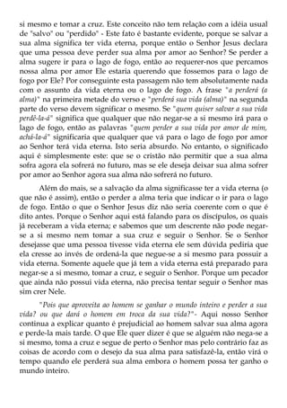 si mesmo e tomar a cruz. Este conceito não tem relação com a idéia usual
de "salvo" ou "perdido" - Este fato é bastante evidente, porque se salvar a
sua alma significa ter vida eterna, porque então o Senhor Jesus declara
que uma pessoa deve perder sua alma por amor ao Senhor? Se perder a
alma sugere ir para o lago de fogo, então ao requerer-nos que percamos
nossa alma por amor Ele estaria querendo que fossemos para o lago de
fogo por Ele? Por conseguinte esta passagem não tem absolutamente nada
com o assunto da vida eterna ou o lago de fogo. A frase "a perderá (a
alma)" na primeira metade do verso e "perderá sua vida (alma)" na segunda
parte do verso devem significar o mesmo. Se "quem quiser salvar a sua vida
perdê-la-á" significa que qualquer que não negar-se a si mesmo irá para o
lago de fogo, então as palavras "quem perder a sua vida por amor de mim,
achá-la-á" significaria que qualquer que vá para o lago de fogo por amor
ao Senhor terá vida eterna. Isto seria absurdo. No entanto, o significado
aqui é simplesmente este: que se o cristão não permitir que a sua alma
sofra agora ela sofrerá no futuro, mas se ele deseja deixar sua alma sofrer
por amor ao Senhor agora sua alma não sofrerá no futuro.
      Além do mais, se a salvação da alma significasse ter a vida eterna (o
que não é assim), então o perder a alma teria que indicar o ir para o lago
de fogo. Então o que o Senhor Jesus diz não seria coerente com o que é
dito antes. Porque o Senhor aqui está falando para os discípulos, os quais
já receberam a vida eterna; e sabemos que um descrente não pode negar-
se a si mesmo nem tomar a sua cruz e seguir o Senhor. Se o Senhor
desejasse que uma pessoa tivesse vida eterna ele sem dúvida pediria que
ela cresse ao invés de ordená-la que negue-se a si mesmo para possuir a
vida eterna. Somente aquele que já tem a vida eterna está preparado para
negar-se a si mesmo, tomar a cruz, e seguir o Senhor. Porque um pecador
que ainda não possui vida eterna, não precisa tentar seguir o Senhor mas
sim crer Nele.
      "Pois que aproveita ao homem se ganhar o mundo inteiro e perder a sua
vida? ou que dará o homem em troca da sua vida?"- Aqui nosso Senhor
continua a explicar quanto é prejudicial ao homem salvar sua alma agora
e perde-la mais tarde. O que Ele quer dizer é que se alguém não nega-se a
si mesmo, toma a cruz e segue de perto o Senhor mas pelo contrário faz as
coisas de acordo com o desejo da sua alma para satisfazê-la, então virá o
tempo quando ele perderá sua alma embora o homem possa ter ganho o
mundo inteiro.
 