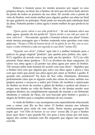 Embora o homem possa ter muitos prazeres por seguir os seus
próprios desejos, no final, diz o Senhor, ele terá que devolver tudo através
da perda de todos os prazeres da sua alma. De acordo com o ponto de
vista do Senhor, será muito melhor para alguém ganhar sua alma no final
do que ganhá-la no princípio. Nada pode ser trocado pela satisfação final
da alma. Portanto perder a alma agora é muito melhor do que perde-la no
final.
       "Quem quiser salvar a sua vida perdê-la-á" - Se um homem salva sua
alma agora, quando ele irá perde-la? "Quem perder a sua vida por amor de
mim, achá-la-á" - Novamente, quando o homem achará sua alma? Vemos
nesta mesma passagem que o Senhor responde estas questões com estas
palavras: "Porque o Filho do homem há de vir na glória de seu Pai, com os seus
anjos; e então retribuirá a cada um segundo as suas obras" (verso 27).
      "Segundo suas obras" ("obras" aqui não é a melhor tradução para a
palavra no grego original "praksin", que aponta para prática, ato, ação -
N.T.) significa de acordo com o que cada um faz (pratica - N.T.) na vida
presente. Estas obras (práticas - N.T.) se dividem em duas categorias: (1)
salvar sua alma agora e (2) perder sua alma agora por amor ao Senhor.
"Ele tornará sobre todo homem de acordo com suas obras" - Significa que
o Senhor fará com que alguém que salva sua alma agora a perca e fará
com que outro que perde sua alma agora por amor ao Senhor a ganhe. E
quando isto acontecerá? Na hora da Sua volta. Entretanto, deixemos
perfeitamente claro que se alguém cuida das coisas da carne, satisfaz seu
próprio prazer, e recusa-se a sofrer por Cristo, ele receberá a reprovação
do Senhor ao invés de receber a glória do Senhor e poderá até chorar e
ranger seus dentes na volta do Senhor. Mas se ele desejar perder seus
próprios direitos, ser completamente separado do mundo, e ser fielmente
obediente à vontade de Deus, ele será louvado pelo Senhor e gozará a
alegria do Senhor para a completa satisfação de seu coração.
      A vinda do Senhor e sua recompensa esta especialmente relacionada
com o reinar com Ele no Seu reino. O Senhor mesmo nos informa
imediatamente para onde ele está vindo. Nesta mesma passagem Ele
expõe que "virá Filho do homem no seu reino" (verso 28). O que o Senhor
Jesus quer dizer é que quando Ele vier para a terra reinar por mil anos,
alguns dos crentes reinarão com Ele enquanto que alguns não reinarão
com Ele.
 