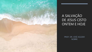 A SALVAÇÃO
DE JESUS CISTO
ONTEM E HOJE
PROF. DR. JOSÉ AGUIAR
NOBRE
 