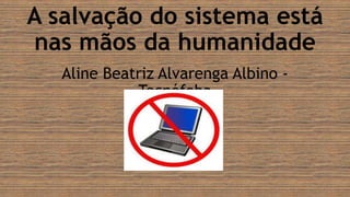 A salvação do sistema está
nas mãos da humanidade
Aline Beatriz Alvarenga Albino -
Tecnófoba
 