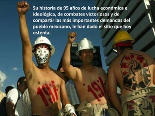 Su historia de 95 años de lucha económica e  ideológica, de combates victoriosos y de compartir las más importantes demandas del pueblo mexicano, le han dado el sitio que hoy ostenta. 