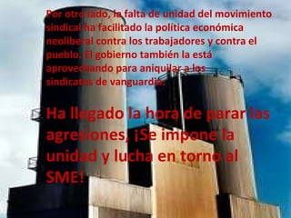 Por otro lado, la falta de unidad del movimiento sindical ha facilitado la política económica neoliberal contra los trabajadores y contra el  pueblo. El gobierno también la está aprovechando para aniquilar a los  sindicatos de vanguardia.  Ha llegado la hora de parar las  agresiones, ¡Se impone la unidad y lucha en torno al SME! 