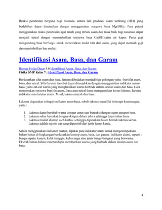 4
Reaksi penetralan berguna bagi manusia, antara lain produksi asam lambung (HCl) yang
berlebihan dapat dinetralkan dengan menggunakan senyawa basa Mg(OH)2. Para petani
menggunakan reaksi penetralan agar tanah yang terlalu asam dan tidak baik bagi tanaman dapat
menjadi netral dengan menambahkan senyawa basa Ca(OH)2atau air kapur. Pasta gigi
mengandung basa berfungsi untuk menetralkan mulut kita dari asam, yang dapat merusak gigi
dan menimbulkan bau mulut.
Identifikasi Asam, Basa, dan Garam
Rumus Fisika Dasar 5.0 Identifikasi Asam, Basa, dan Garam
Fisika SMP Kelas 7 : Identifikasi Asam, Basa, dan Garam
Berdasarkan sifat asam dan basa, larutan dibedakan menjadi tiga golongan yaitu : bersifat asam,
basa, dan netral. Sifat larutan tersebut dapat ditunjukkan dengan menggunakan indikator asam-
basa, yaitu zat-zat warna yang menghasilkan warna berbeda dalam larutan asam dan basa. Cara
menentukan senyawa bersifat asam, Basa atau netral dapat menggunakan kertas lakmus, larutan
indikator atau larutan alami. Misal, lakmus merah dan biru.
Lakmus digunakan sebagai indikator asam-basa, sebab lakmus memiliki beberapa keuntungan,
yaitu :
1. Lakmus dapat berubah warna dengan cepat saat bereaksi dengan asam ataupun basa.
2. Lakmus sukar bereaksi dengan oksigen dalam udara sehingga dapat tahan lama.
3. Lakmus mudah diserap oleh kertas, sehingga digunakan dalam bentuk lakmus kertas.
Lakmus adalah sejenis zat yang diperoleh dari jenis lumut kerak.
Selain menggunakan indikator buatan, dipakai pula indikator alami untuk mengelompokkan
bahan-bahan di lingkungan berdasarkan konsep asam, basa, dan garam. Indikator alami, seperti :
bunga sepatu, kunyit, kulit manggis, kubis ungu atau jenis bunga-bungaan yang berwarna.
Ekstrak bahan-bahan tersebut dapat memberikan warna yang berbeda dalam larutan asam dan
basa.
 