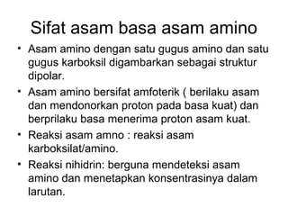 Sifat asam basa asam amino
• Asam amino dengan satu gugus amino dan satu
gugus karboksil digambarkan sebagai struktur
dipolar.
• Asam amino bersifat amfoterik ( berilaku asam
dan mendonorkan proton pada basa kuat) dan
berprilaku basa menerima proton asam kuat.
• Reaksi asam amno : reaksi asam
karboksilat/amino.
• Reaksi nihidrin: berguna mendeteksi asam
amino dan menetapkan konsentrasinya dalam
larutan.
 
