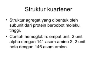 Struktur kuartener
• Struktur agregat yang dibentuk oleh
subunit dari protein berbobot molekul
tinggi.
• Contoh hemoglobin: empat unit. 2 unit
alpha dengan 141 asam amino 2, 2 unit
beta dengan 146 asam amino.
 