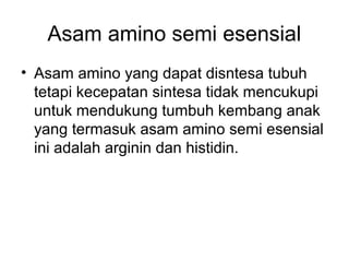 Asam amino semi esensial
• Asam amino yang dapat disntesa tubuh
tetapi kecepatan sintesa tidak mencukupi
untuk mendukung tumbuh kembang anak
yang termasuk asam amino semi esensial
ini adalah arginin dan histidin.
 