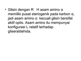 • Glisin dengan R H asam amino α
memiliki pusat steriogenik pada karbon α,
jadi asam amino α kecuali glisin bersifat
aktif optis. Asam amino itu mempunyai
konfigurasi L relatif terhadap
gliseraldehida.
 