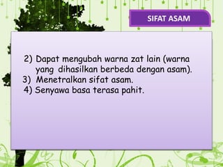 .
7) Dapat Mengahantarkan arus listrik.
.
5) Menghasilkan ion H+ dalam air.
H
H+
H
O OH–
+
2) Dapat mengubah warna zat lain (warna
yang dihasilkan berbeda dengan asam).
3) Menetralkan sifat asam.
4) Senyawa basa terasa pahit.
SIFAT ASAM
 
