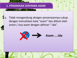 a. Tidak mengandung oksigen penamaannya cukup
dengan menuliskan kata “asam” lalu diikuti oleh
anion / sisa asam dengan akhiran “-ida”.
1. PENAMAAN SENYAWA ASAM
O2 Asam ....ida
 