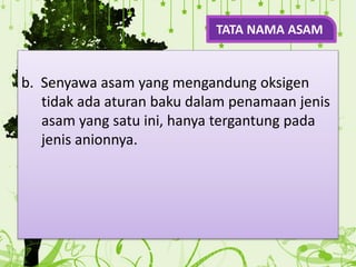 b. Senyawa asam yang mengandung oksigen
tidak ada aturan baku dalam penamaan jenis
asam yang satu ini, hanya tergantung pada
jenis anionnya.
TATA NAMA ASAM
 