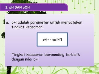 a. pH adalah parameter untuk menyatakan
tingkat keasaman.
Tingkat keasaman berbanding terbalik
dengan nilai pH
3. pH DAN pOH
pH = - log [H+]
 