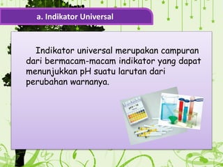 Indikator universal merupakan campuran
dari bermacam-macam indikator yang dapat
menunjukkan pH suatu larutan dari
perubahan warnanya.
a. Indikator Universal
 
