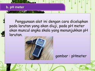 Penggunaan alat ini dengan cara dicelupkan
pada larutan yang akan diuji, pada pH meter
akan muncul angka skala yang menunjukkan pH
larutan.
gambar : pHmeter
b. pH meter
 