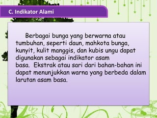 Berbagai bunga yang berwarna atau
tumbuhan, seperti daun, mahkota bunga,
kunyit, kulit manggis, dan kubis ungu dapat
digunakan sebagai indikator asam
basa. Ekstrak atau sari dari bahan-bahan ini
dapat menunjukkan warna yang berbeda dalam
larutan asam basa.
C. Indikator Alami
 