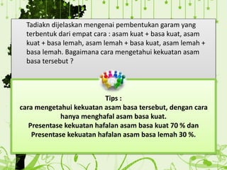 Tadiakn dijelaskan mengenai pembentukan garam yang
terbentuk dari empat cara : asam kuat + basa kuat, asam
kuat + basa lemah, asam lemah + basa kuat, asam lemah +
basa lemah. Bagaimana cara mengetahui kekuatan asam
basa tersebut ?
Tips :
cara mengetahui kekuatan asam basa tersebut, dengan cara
hanya menghafal asam basa kuat.
Presentase kekuatan hafalan asam basa kuat 70 % dan
Presentase kekuatan hafalan asam basa lemah 30 %.
 