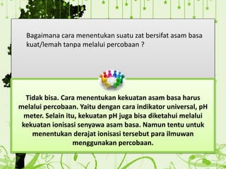 Bagaimana cara menentukan suatu zat bersifat asam basa
kuat/lemah tanpa melalui percobaan ?
Tidak bisa. Cara menentukan kekuatan asam basa harus
melalui percobaan. Yaitu dengan cara indikator universal, pH
meter. Selain itu, kekuatan pH juga bisa diketahui melalui
kekuatan ionisasi senyawa asam basa. Namun tentu untuk
menentukan derajat ionisasi tersebut para ilmuwan
menggunakan percobaan.
 