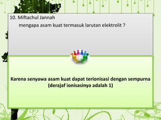 10. Miftachul Jannah
mengapa asam kuat termasuk larutan elektrolit ?
Karena senyawa asam kuat dapat terionisasi dengan sempurna
(derajaf ionisasinya adalah 1)
 