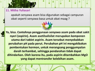 11. Mitha Yuliasari
apakah senyawa asam bisa digunakan sebagai campuran
obat seperti senyawa basa untuk obat maag ?
Ya, bisa. Contohnya penggunaan senyawa asam pada obat sakit
nyeri (aspirin). Asam asetilsalisilat merupakan komponen
utama dari tablet aspirin. Asam tersebut menyebabkan
perubahan pH pada perut. Perubahan pH ini mengakibakan
pembentukan hormon, untuk merangsang penggumpalan
darah terhambat, sehingga pendarahan tidak dapat
dihindarkan. Oleh karena itu, pada aspirin ditambahkan MgO
yang dapat mentransfer kelebihan asam.
 