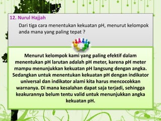 12. Nurul Hajjah
Dari tiga cara menentukan kekuatan pH, menurut kelompok
anda mana yang paling tepat ?
Menurut kelompok kami yang paling efektif dalam
menentukan pH larutan adalah pH meter, karena pH meter
mampu menunjukkan kekuatan pH langsung dengan angka.
Sedangkan untuk menentukan kekuatan pH dengan indikator
universal dan indikator alami kita harus mencocokkan
warnanya. Di mana kesalahan dapat saja terjadi, sehingga
keakurannya belum tentu valid untuk menunjukkan angka
kekuatan pH.
 