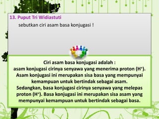 13. Puput Tri Widiastuti
sebutkan ciri asam basa konjugasi !
Ciri asam basa konjugasi adalah :
asam konjugasi cirinya senyawa yang menerima proton (H+).
Asam konjugasi ini merupakan sisa basa yang mempunyai
kemampuan untuk bertindak sebagai asam.
Sedangkan, basa konjugasi cirinya senyawa yang melepas
proton (H+). Basa konjugasi ini merupakan sisa asam yang
mempunyai kemampuan untuk bertindak sebagai basa.
 
