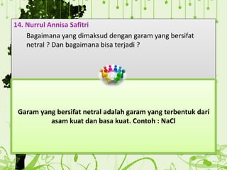 14. Nurrul Annisa Safitri
Bagaimana yang dimaksud dengan garam yang bersifat
netral ? Dan bagaimana bisa terjadi ?
Garam yang bersifat netral adalah garam yang terbentuk dari
asam kuat dan basa kuat. Contoh : NaCl
 