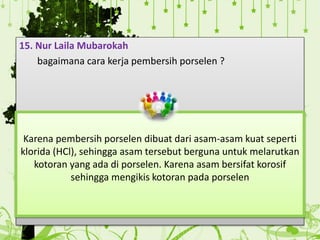 15. Nur Laila Mubarokah
bagaimana cara kerja pembersih porselen ?
Karena pembersih porselen dibuat dari asam-asam kuat seperti
klorida (HCl), sehingga asam tersebut berguna untuk melarutkan
kotoran yang ada di porselen. Karena asam bersifat korosif
sehingga mengikis kotoran pada porselen
 