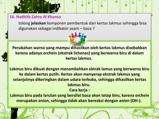 16. Nadhifa Zahra Al Khansa
tolong jelaskan komponen pembentuk dari kertas lakmus sehingga bisa
digunakan sebagai indikator asam – basa ?
Perubahan warna yang mampu dihasilkan oleh kertas lakmus disebabkan
karena adanya orchein (ekstrak lichenes) yang berwarna biru di dalam
kertas lakmus.
Lakmus biru dibuat dengan menambahkan ektrak lamus yang berwarna biru
ke dalam kertas putih. Kertas akan menyerap ekstrak lakmus yang
selanjutnya dikeringkan dalam udara terbuka, sehingga dihasilkan kertas
lakmus biru.
Cara kerja :
Lakmus biru pada larutan yang bersifat basa akan tetap biru, karena orchein
merupakan anion, sehingga tidak akan bereaksi dengan anion (OH-).
 