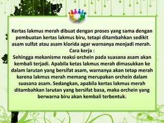 Kertas lakmus merah dibuat dengan proses yang sama dengan
pembuatan kertas lakmus biru, tetapi ditambahkan sedikit
asam sulfat atau asam klorida agar warnanya menjadi merah.
Cara kerja :
Sehingga mekanisme reaksi orchein pada suasana asam akan
kembali terjadi. Apabila ketas lakmus merah dimasukkan ke
dalam larutan yang bersifat asam, warnanya akan tetap merah
karena lakmus merah memang merupakan orchein dalam
suasana asam. Sedangkan, apabila kertas lakmus merah
ditambahkan larutan yang bersifat basa, maka orchein yang
berwarna biru akan kembali terbentuk.
 