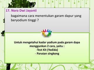 17. Nora Dwi Jayanti
bagaimana cara menentukan garam dapur yang
beryodium tinggi ?
Untuk mengetahui kadar yodium pada garam dapa
menggunkan 2 cara, yaitu :
-Test Kit (Yodida)
- Parutan singkong
 