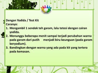 Dengan Yodida / Test Kit
Caranya:
1. Mengambil 1 sendok teh garam, lalu tetesi dengan cairan
yodida.
2. Menunggu beberapa menit sampai terjadi perubahan warna
pada garam dari putih menjadi biru keunguan (pada garam
beryodium).
3. Bandingkan dengan warna yang ada pada kit yang tertera
pada kemasan.
 