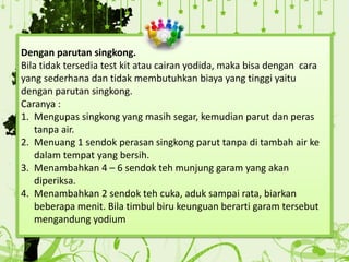 Dengan parutan singkong.
Bila tidak tersedia test kit atau cairan yodida, maka bisa dengan cara
yang sederhana dan tidak membutuhkan biaya yang tinggi yaitu
dengan parutan singkong.
Caranya :
1. Mengupas singkong yang masih segar, kemudian parut dan peras
tanpa air.
2. Menuang 1 sendok perasan singkong parut tanpa di tambah air ke
dalam tempat yang bersih.
3. Menambahkan 4 – 6 sendok teh munjung garam yang akan
diperiksa.
4. Menambahkan 2 sendok teh cuka, aduk sampai rata, biarkan
beberapa menit. Bila timbul biru keunguan berarti garam tersebut
mengandung yodium
 