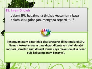 18. Imam Sholeh
dalam SPU bagaimana tingkat keasaman / basa
dalam satu golongan, mengapa seperti itu ?
Penentuan asam basa tidak bisa langsung dilihat melalui SPU.
Namun kekuatan asam basa dapat ditentukan oleh derajat
ionisasi (semakin kuat derajat ionisasinya maka semakin besar
pula kekuatan asam basanya).
 