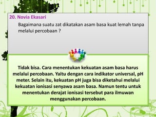 20. Novia Ekasari
Bagaimana suatu zat dikatakan asam basa kuat lemah tanpa
melalui percobaan ?
Tidak bisa. Cara menentukan kekuatan asam basa harus
melalui percobaan. Yaitu dengan cara indikator universal, pH
meter. Selain itu, kekuatan pH juga bisa diketahui melalui
kekuatan ionisasi senyawa asam basa. Namun tentu untuk
menentukan derajat ionisasi tersebut para ilmuwan
menggunakan percobaan.
 