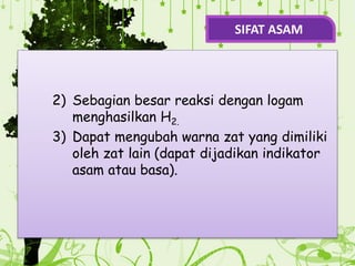 2) Sebagian besar reaksi dengan logam
menghasilkan H2.
3) Dapat mengubah warna zat yang dimiliki
oleh zat lain (dapat dijadikan indikator
asam atau basa).
SIFAT ASAM
 