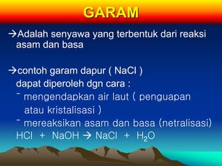 GARAM
Adalah senyawa yang terbentuk dari reaksi
asam dan basa
contoh garam dapur ( NaCl )
dapat diperoleh dgn cara :
˜ mengendapkan air laut ( penguapan
atau kristalisasi )
˜ mereaksikan asam dan basa (netralisasi)
HCl + NaOH  NaCl + H2O
 