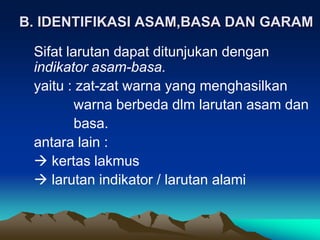 B. IDENTIFIKASI ASAM,BASA DAN GARAM
Sifat larutan dapat ditunjukan dengan
indikator asam-basa.
yaitu : zat-zat warna yang menghasilkan
warna berbeda dlm larutan asam dan
basa.
antara lain :
 kertas lakmus
 larutan indikator / larutan alami
 